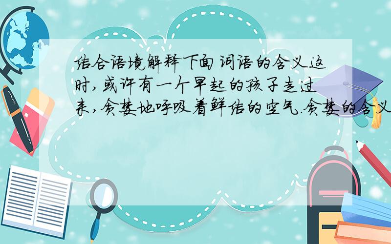 结合语境解释下面词语的含义这时,或许有一个早起的孩子走过来,贪婪地呼吸着鲜洁的空气.贪婪的含义我们居然站在这儿,站在这双线道的马路边,这无疑是一种堕落.堕落的含义在你的生命中,