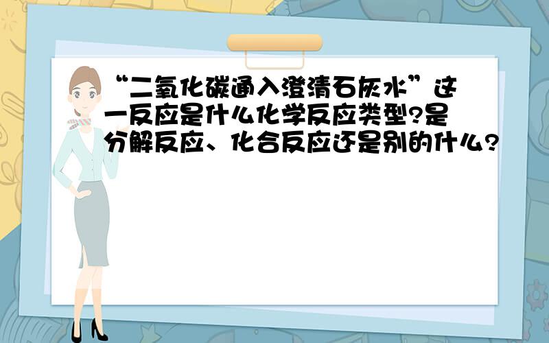 “二氧化碳通入澄清石灰水”这一反应是什么化学反应类型?是分解反应、化合反应还是别的什么?