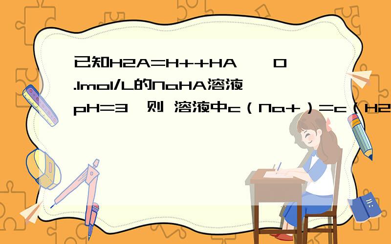 已知H2A=H++HA—,0.1mol/L的NaHA溶液pH=3,则 溶液中c（Na+）=c（H2A）+c（A2—）+c（HA—）为什么是错误