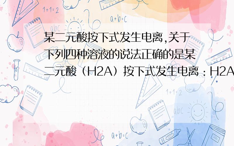 某二元酸按下式发生电离,关于下列四种溶液的说法正确的是某二元酸（H2A）按下式发生电离：H2A=H++HA－；HA关于下列四种溶液的说法正确的是①0.01mol/L的H2A溶液 ②0.01mol/L的NaHA溶液③0.02mol/L