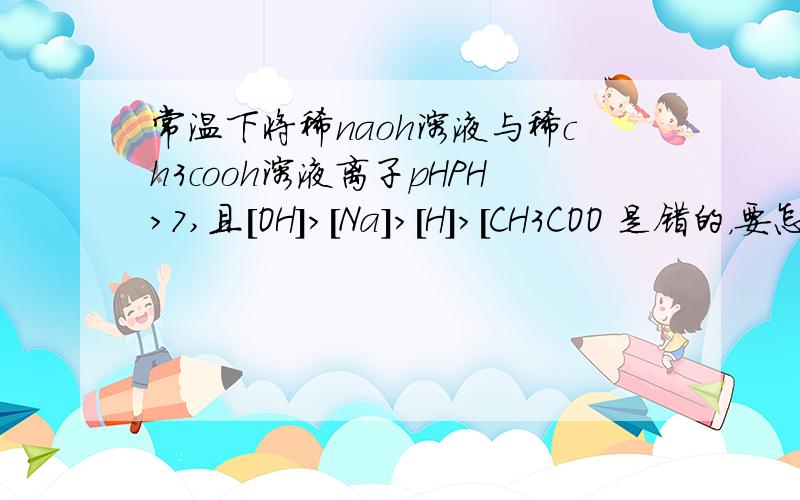 常温下将稀naoh溶液与稀ch3cooh溶液离子pHPH>7,且[OH]>[Na]>[H]>[CH3COO 是错的，要怎么改？