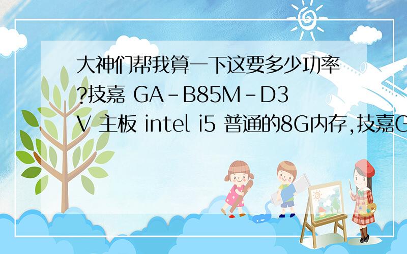 大神们帮我算一下这要多少功率?技嘉 GA-B85M-D3V 主板 intel i5 普通的8G内存,技嘉Gt610显卡