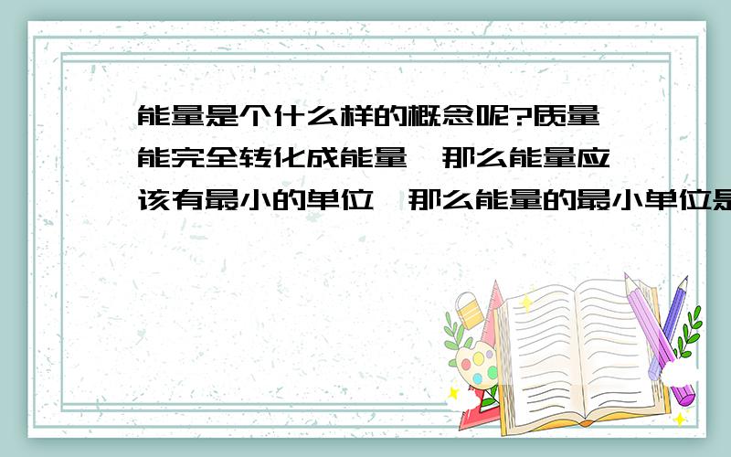 能量是个什么样的概念呢?质量能完全转化成能量,那么能量应该有最小的单位,那么能量的最小单位是什么?就像物质它是由分子、原子、夸克更小的单位组成的,那么能量由什么单位组成的呢?