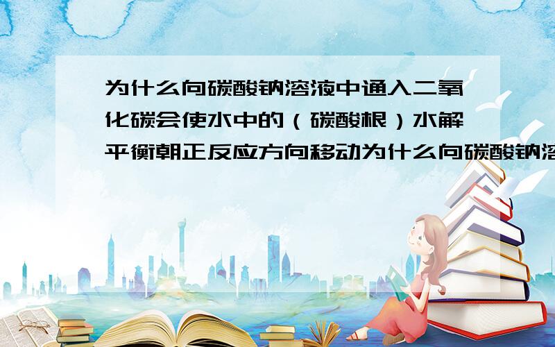 为什么向碳酸钠溶液中通入二氧化碳会使水中的（碳酸根）水解平衡朝正反应方向移动为什么向碳酸钠溶液中通入二氧化碳会使水中（碳酸根）的水解平衡朝正反应方向移动二氧化碳和碳酸