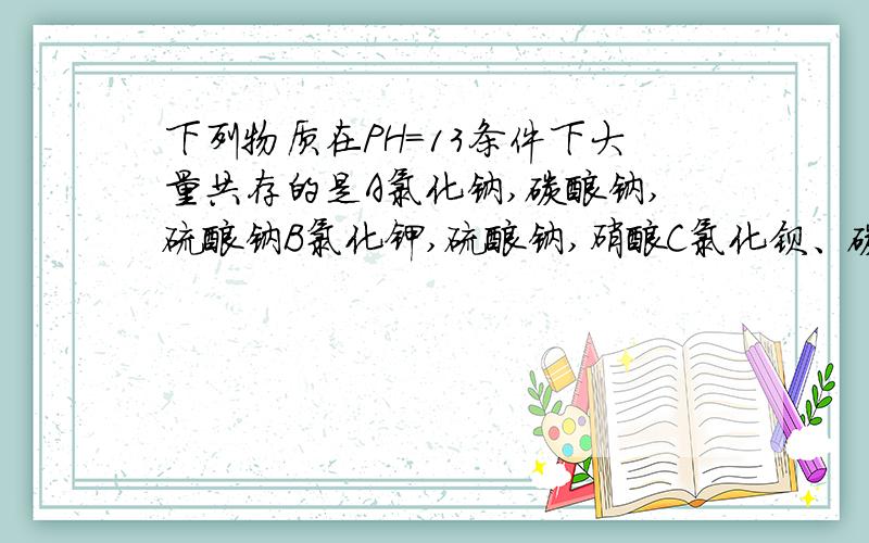 下列物质在PH=13条件下大量共存的是A氯化钠,碳酸钠,硫酸钠B氯化钾,硫酸钠,硝酸C氯化钡、碳酸钠、氯化钠D氯化铁、硝酸钡、氯化钙