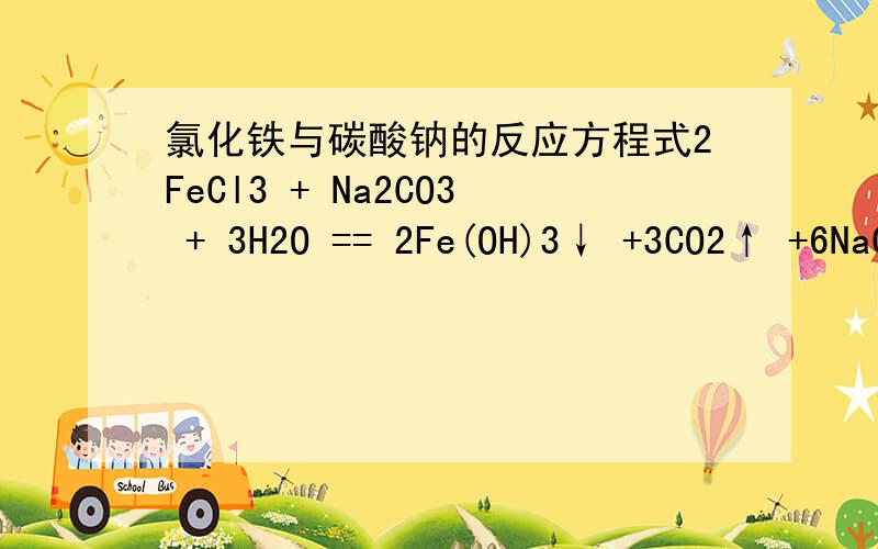 氯化铁与碳酸钠的反应方程式2FeCl3 + Na2CO3 + 3H2O == 2Fe(OH)3↓ +3CO2↑ +6NaCl 以为是这个方程式的不要回答