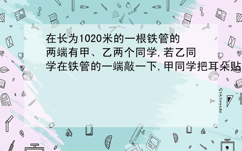 在长为1020米的一根铁管的两端有甲、乙两个同学,若乙同学在铁管的一端敲一下,甲同学把耳朵贴在长铁管的另一端听到两次声音的时间间隔为2.75秒,求：声音在铁中的传播速度.（已知声音在