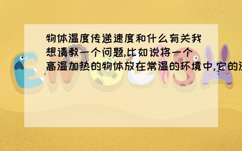 物体温度传递速度和什么有关我想请教一个问题,比如说将一个高温加热的物体放在常温的环境中,它的温度是如何变化的,降温速度和那些因素有怎样的关系,谢谢