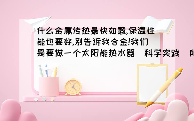 什么金属传热最快如题,保温性能也要好,别告诉我合金!我们是要做一个太阳能热水器（科学实践）所以要找传热最快的普通金属。