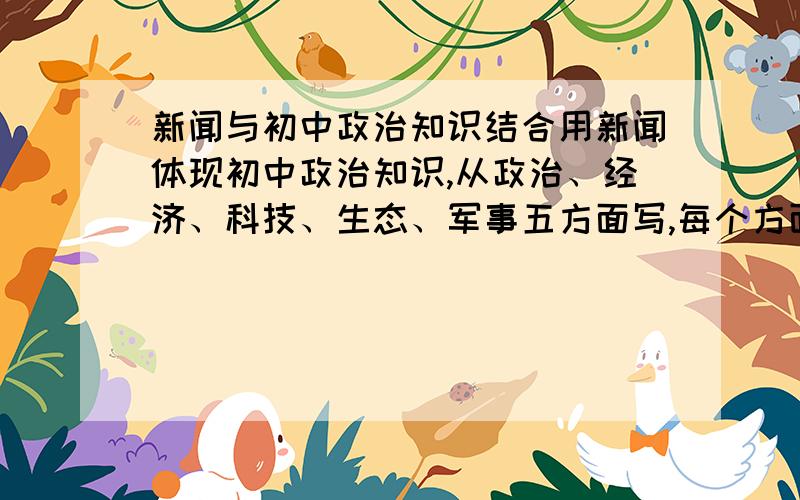 新闻与初中政治知识结合用新闻体现初中政治知识,从政治、经济、科技、生态、军事五方面写,每个方面10个新闻内容【简述】和体现的考点【结合政治学科所学知识】1277929653，我只有这么