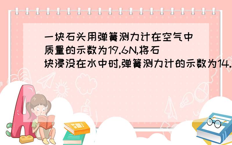 一块石头用弹簧测力计在空气中质量的示数为19.6N,将石块浸没在水中时,弹簧测力计的示数为14.7N,石块的浮力为多少 体积是多少 密度是多少