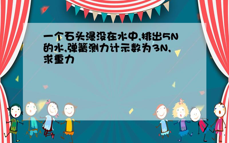 一个石头浸没在水中,排出5N的水,弹簧测力计示数为3N,求重力