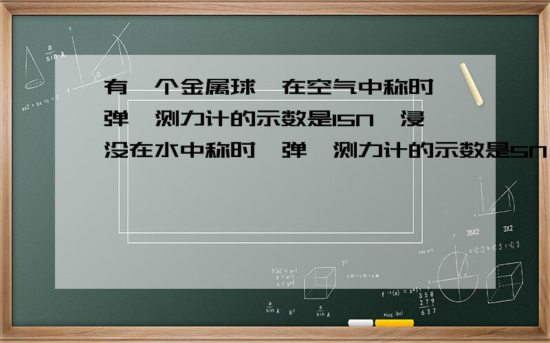 有一个金属球,在空气中称时,弹簧测力计的示数是15N,浸没在水中称时,弹簧测力计的示数是5N,已知该金属密度为7.5*10的三次方kg/m3.1.这个金属球体积有多大?2.这个金属球是空心还是实心的?3.如