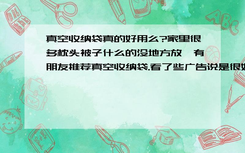 真空收纳袋真的好用么?家里很多枕头被子什么的没地方放,有朋友推荐真空收纳袋.看了些广告说是很好用的,的不是很相信,请用过的人根据亲身体会说一下,真的好用么?效果真的和广告上是一