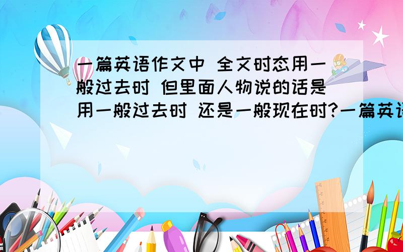 一篇英语作文中 全文时态用一般过去时 但里面人物说的话是用一般过去时 还是一般现在时?一篇英语作文中 全文时态用过去时 但里面人物说的话是用过去时 还是一般现在时?还有在作文里