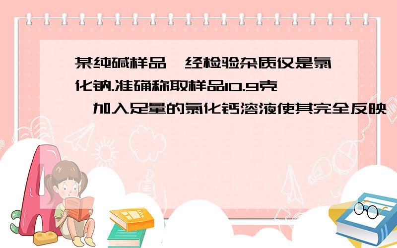 某纯碱样品,经检验杂质仅是氯化钠.准确称取样品10.9克,加入足量的氯化钙溶液使其完全反映,见反应生成的沉淀物过滤,洗涤,烘干,干燥得到白色固体10克1.计算10.9克样品中纯碱得质量2.计算样