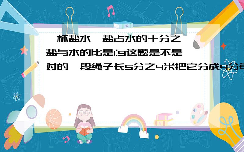 一杯盐水,盐占水的十分之一,盐与水的比是1:9这题是不是对的一段绳子长5分之4米把它分成4分每分是这段绳子的几分之几