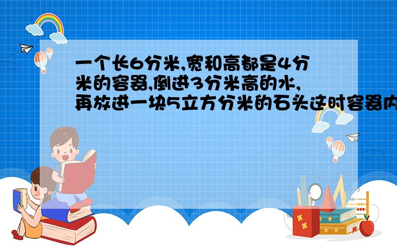 一个长6分米,宽和高都是4分米的容器,倒进3分米高的水,再放进一块5立方分米的石头这时容器内所装物体的体积是多少?