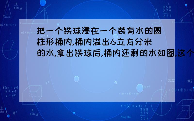 把一个铁球浸在一个装有水的圆柱形桶内,桶内溢出6立方分米的水,拿出铁球后,桶内还剩的水如图,这个铁球的体积是?