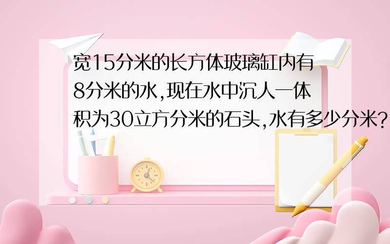 宽15分米的长方体玻璃缸内有8分米的水,现在水中沉人一体积为30立方分米的石头,水有多少分米?