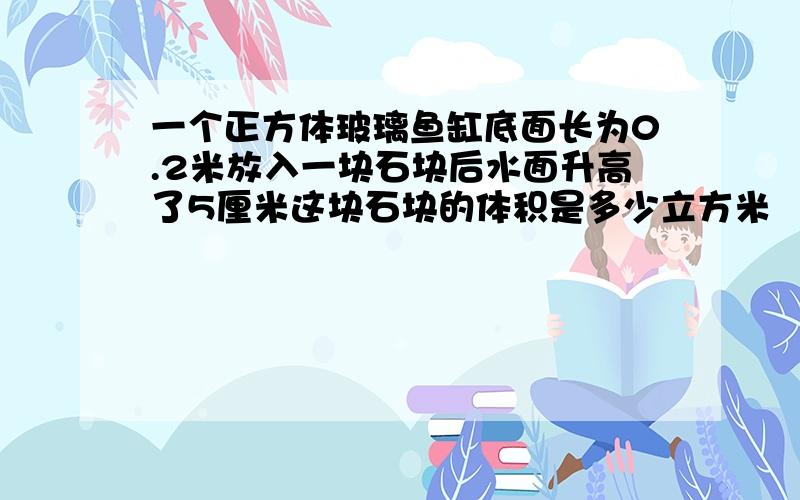 一个正方体玻璃鱼缸底面长为0.2米放入一块石块后水面升高了5厘米这块石块的体积是多少立方米