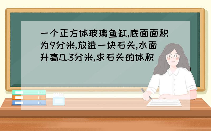 一个正方体玻璃鱼缸,底面面积为9分米,放进一块石头,水面升高0.3分米,求石头的体积