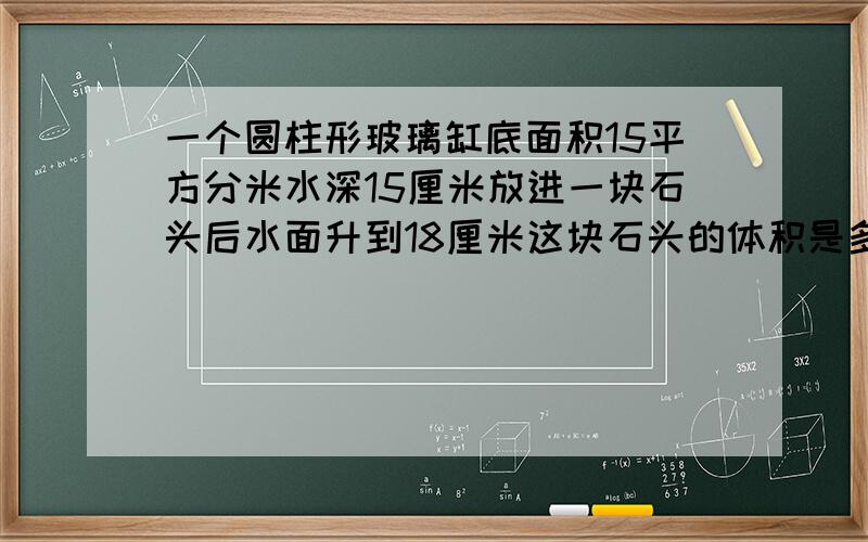 一个圆柱形玻璃缸底面积15平方分米水深15厘米放进一块石头后水面升到18厘米这块石头的体积是多少?算式