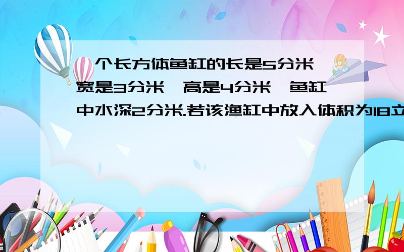 一个长方体鱼缸的长是5分米,宽是3分米,高是4分米,鱼缸中水深2分米.若该渔缸中放入体积为18立方分米的石块,且石块全部没入水中,则水面离缸口多少分米?