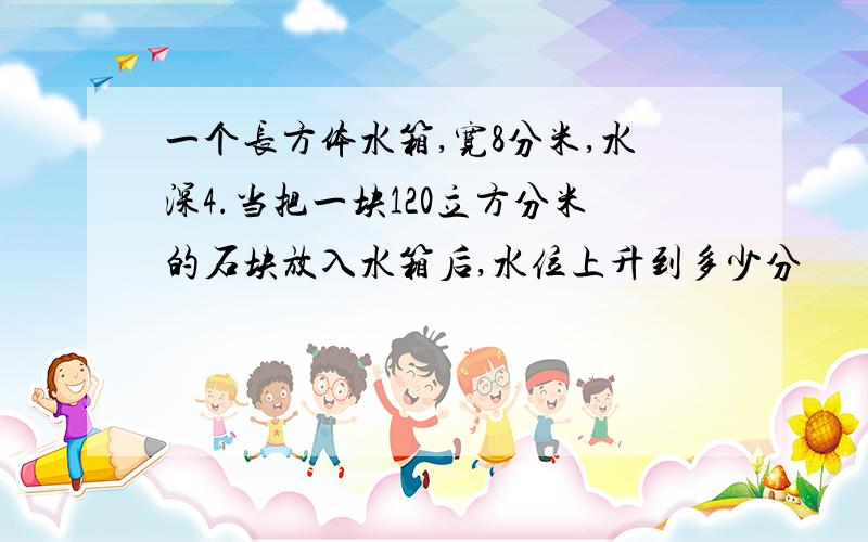 一个长方体水箱,宽8分米,水深4.当把一块120立方分米的石块放入水箱后,水位上升到多少分