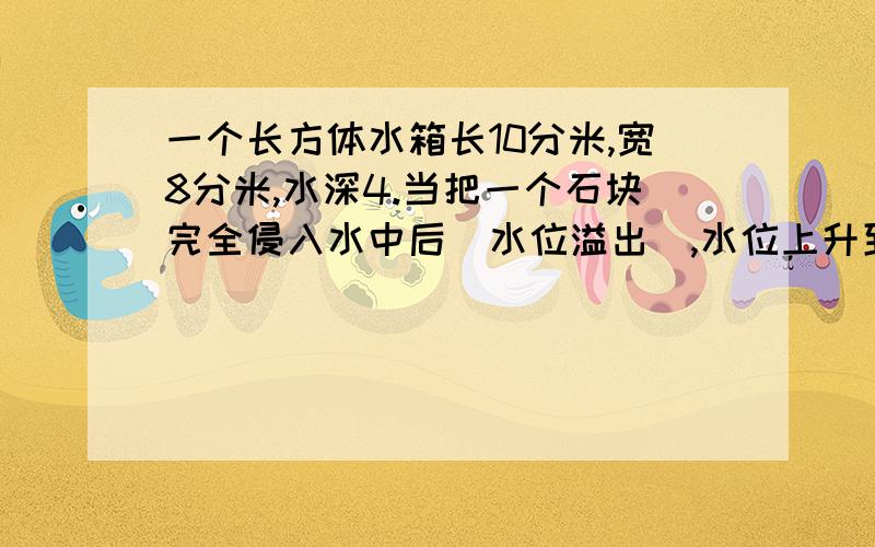 一个长方体水箱长10分米,宽8分米,水深4.当把一个石块完全侵入水中后（水位溢出),水位上升到5.米.这块石块的体积是多少?（水箱厚度不计）.