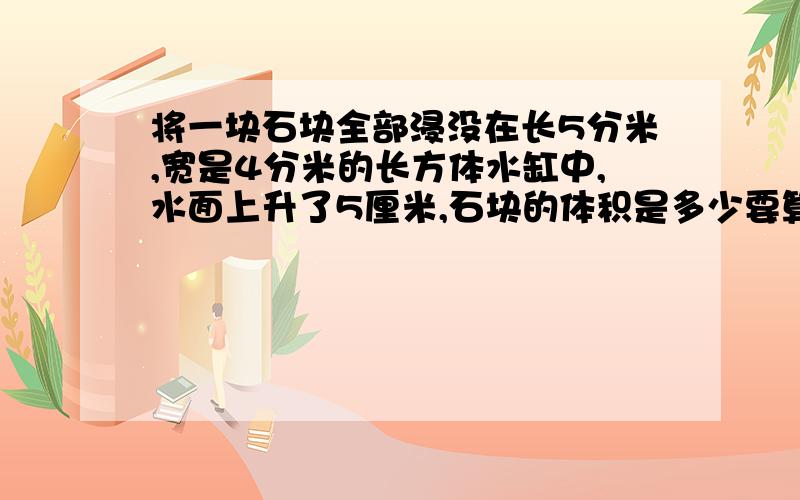 将一块石块全部浸没在长5分米,宽是4分米的长方体水缸中,水面上升了5厘米,石块的体积是多少要算式就可以了.方程也可以.