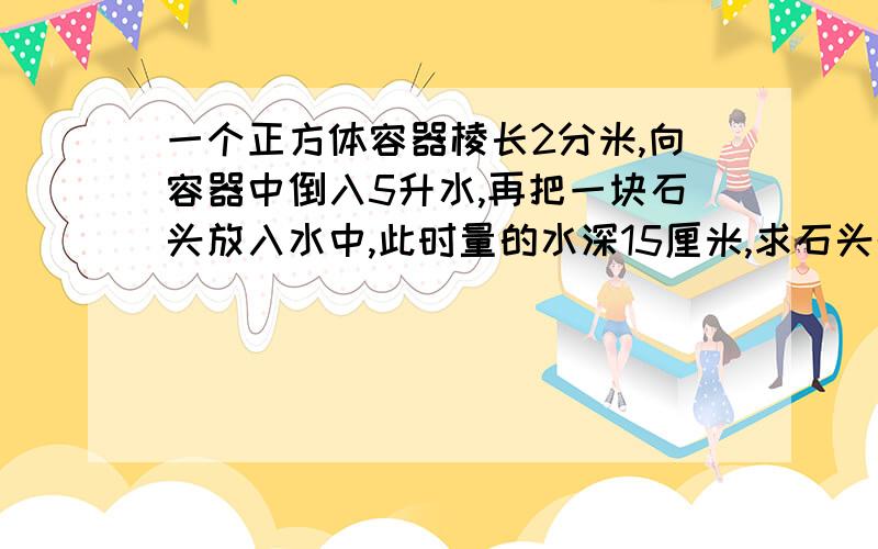 一个正方体容器棱长2分米,向容器中倒入5升水,再把一块石头放入水中,此时量的水深15厘米,求石头的体积