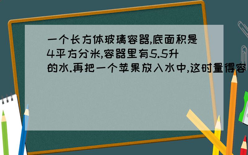 一个长方体玻璃容器,底面积是4平方分米,容器里有5.5升的水.再把一个苹果放入水中,这时量得容器内水的要对哟