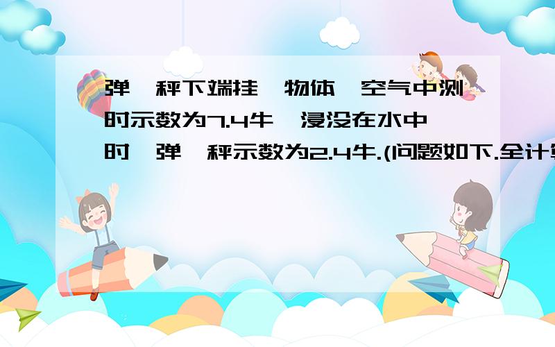 弹簧秤下端挂一物体,空气中测时示数为7.4牛,浸没在水中时,弹簧秤示数为2.4牛.(问题如下.全计算过程.)则物体所受到浮力大小是多少牛?物体体积是多少立方厘米?物体的密度是多少g/cm³.若