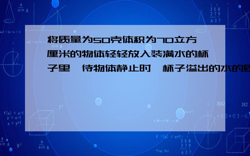 将质量为50克体积为70立方厘米的物体轻轻放入装满水的杯子里,待物体静止时,杯子溢出的水的质量为___A.50克 B.70克 C.大于70克 D.50克与70克之间.我选D错了.