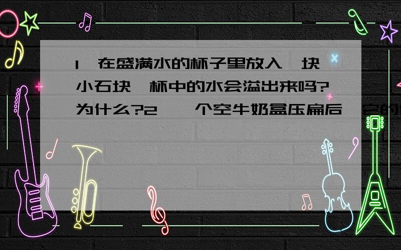 1、在盛满水的杯子里放入一块小石块,杯中的水会溢出来吗?为什么?2、一个空牛奶盒压扁后,它的体积有没有变化?为什么?