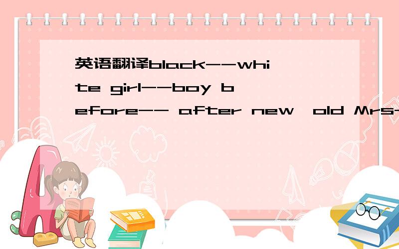 英语翻译black--white girl--boy before-- after new—old Mrs--Mr over--under big--small in--out ask—answer old--young up--down open--close good--bad yes--no here--there right--wrong come--go this--that fat--thin light--heavy teacher--student sho