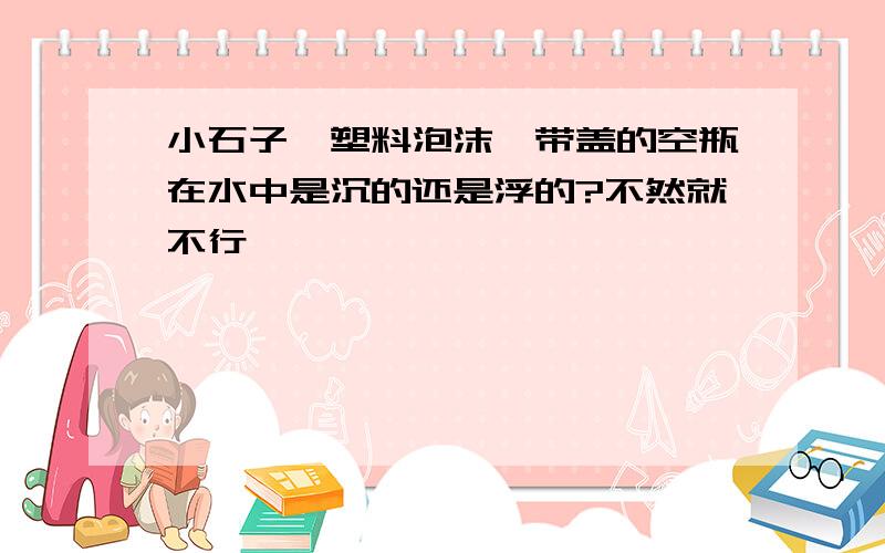 小石子、塑料泡沫、带盖的空瓶在水中是沉的还是浮的?不然就不行】