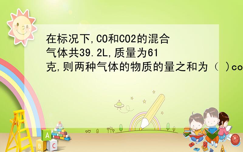 在标况下,CO和CO2的混合气体共39.2L,质量为61克,则两种气体的物质的量之和为（ )co占总体积的（ ）%