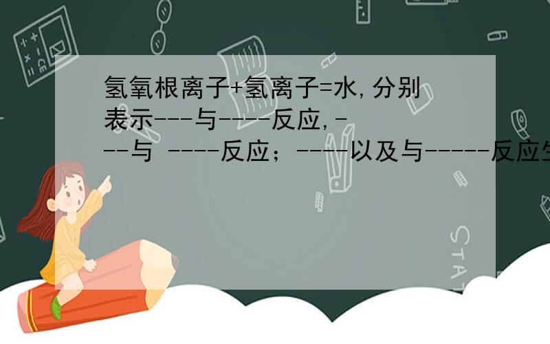 氢氧根离子+氢离子=水,分别表示---与----反应,---与 ----反应；----以及与-----反应生成------盐和水“------”表示填空的地方,