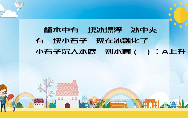 一杯水中有一块冰漂浮,冰中夹有一块小石子,现在冰融化了,小石子沉入水底,则水面（ ）：A上升；B下降；C不变；D无法确定,因为不知道小石块在冰中的位置.