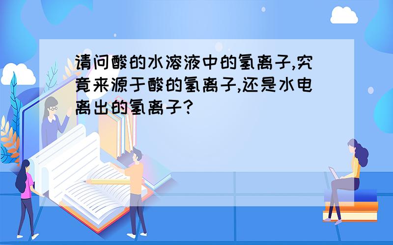 请问酸的水溶液中的氢离子,究竟来源于酸的氢离子,还是水电离出的氢离子?