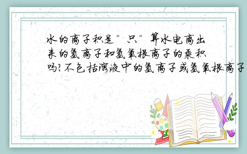 水的离子积是”只”算水电离出来的氢离子和氢氧根离子的乘积吗?不包括溶液中的氢离子或氢氧根离子吗?