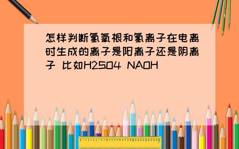 怎样判断氢氧根和氢离子在电离时生成的离子是阳离子还是阴离子 比如H2SO4 NAOH