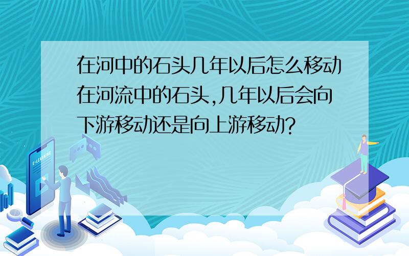 在河中的石头几年以后怎么移动在河流中的石头,几年以后会向下游移动还是向上游移动?