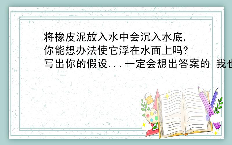 将橡皮泥放入水中会沉入水底,你能想办法使它浮在水面上吗?写出你的假设...一定会想出答案的 我也是...