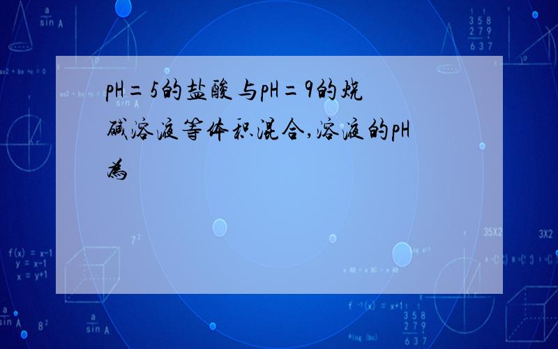 pH=5的盐酸与pH=9的烧碱溶液等体积混合,溶液的pH为