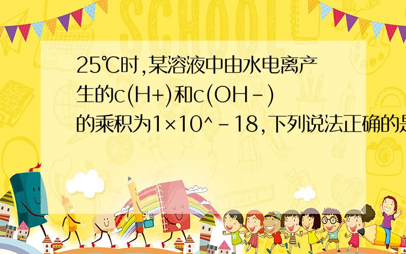 25℃时,某溶液中由水电离产生的c(H+)和c(OH-)的乘积为1×10^-18,下列说法正确的是（ A 该溶液的PH一定是9B 该溶液的PH可能是5C 该溶液的PH不可能是7D 不存在这样的溶液