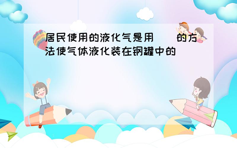 居民使用的液化气是用（）的方法使气体液化装在钢罐中的