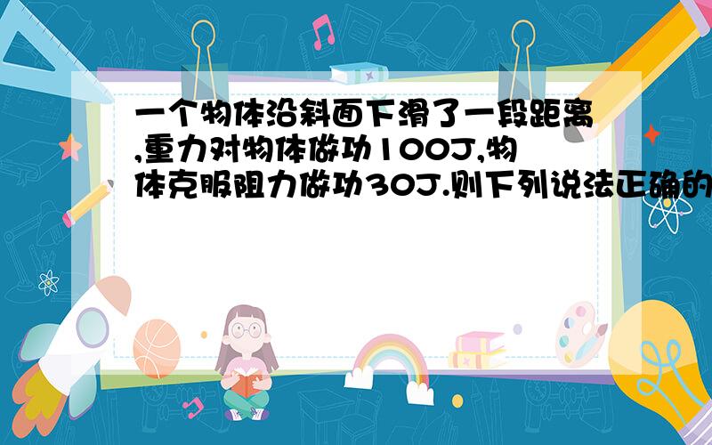 一个物体沿斜面下滑了一段距离,重力对物体做功100J,物体克服阻力做功30J.则下列说法正确的是A．物体的动能增加了100J           B．物体的重力势能减少了100JC．物体的动能增加了130J           D